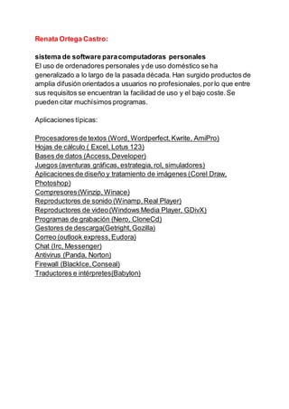 Renata Ortega Castro:
sistema de software paracomputadoras personales
El uso de ordenadores personales yde uso doméstico se ha
generalizado a lo largo de la pasada década. Han surgido productos de
amplia difusión orientados a usuarios no profesionales,porlo que entre
sus requisitos se encuentran la facilidad de uso y el bajo coste.Se
pueden citar muchísimos programas.
Aplicaciones típicas:
Procesadoresde textos (Word, Wordperfect,Kwrite, AmiPro)
Hojas de cálculo ( Excel, Lotus 123)
Bases de datos (Access,Developer)
Juegos (aventuras gráficas, estrategia, rol, simuladores)
Aplicaciones de diseño y tratamiento de imágenes (Corel Draw,
Photoshop)
Compresores(Winzip, Winace)
Reproductores de sonido (Winamp,Real Player)
Reproductores de video(Windows Media Player, GDivX)
Programas de grabación (Nero, CloneCd)
Gestores de descarga(Getright,Gozilla)
Correo (outlook express,Eudora)
Chat (Irc, Messenger)
Antivirus (Panda, Norton)
Firewall (BlackIce,Conseal)
Traductores e intérpretes(Babylon)
 