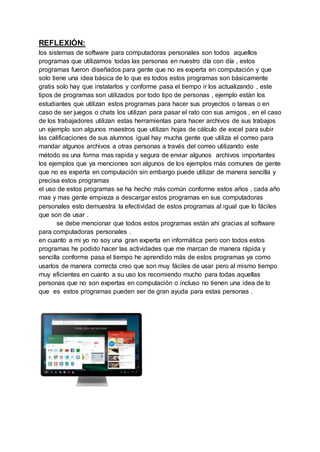REFLEXIÓN:
los sistemas de software para computadoras personales son todos aquellos
programas que utilizamos todas las personas en nuestro día con día , estos
programas fueron diseñados para gente que no es experta en computación y que
solo tiene una idea básica de lo que es todos estos programas son básicamente
gratis solo hay que instalarlos y conforme pasa el tiempo ir los actualizando , este
tipos de programas son utilizados por todo tipo de personas , ejemplo están los
estudiantes que utilizan estos programas para hacer sus proyectos o tareas o en
caso de ser juegos o chats los utilizan para pasar el rato con sus amigos , en el caso
de los trabajadores utilizan estas herramientas para hacer archivos de sus trabajos
un ejemplo son algunos maestros que utilizan hojas de cálculo de excel para subir
las calificaciones de sus alumnos igual hay mucha gente que utiliza el correo para
mandar algunos archivos a otras personas a través del correo utilizando este
método es una forma mas rapida y segura de enviar algunos archivos importantes
los ejemplos que ya menciones son algunos de los ejemplos más comunes de gente
que no es experta en computación sin embargo puede utilizar de manera sencilla y
precisa estos programas
el uso de estos programas se ha hecho más común conforme estos años , cada año
mas y mas gente empieza a descargar estos programas en sus computadoras
personales esto demuestra la efectividad de estos programas al igual que lo fáciles
que son de usar .
se debe mencionar que todos estos programas están ahí gracias al software
para computadoras personales .
en cuanto a mi yo no soy una gran experta en informática pero con todos estos
programas he podido hacer las actividades que me marcan de manera rápida y
sencilla conforme pasa el tiempo he aprendido más de estos programas ya como
usarlos de manera correcta creo que son muy fáciles de usar pero al mismo tiempo
muy eficientes en cuanto a su uso los recomiendo mucho para todas aquellas
personas que no son expertas en computación o incluso no tienen una idea de lo
que es estos programas pueden ser de gran ayuda para estas personas .
 