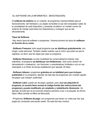 -EL SOFTWARE EN LA INFORMÁTICA- (INVESTIGACIÓN)
El software de sistema es un conjunto de programas imprescindibles para el
funcionamiento del Hardware y su objeto es facilitar el uso del computador (aísla de
la complejidad de cada dispositivo, y presenta al exterior un modelo común de
sistema de manejo para todos los dispositivos) y conseguir que se use
eficientemente.
Tipos de Software
Hay varios tipos de software o programas. Veamos primero los tipos de software
en función de su costo.
-Software Freeware: todo aquel programa que se distribuya gratuitamente, con
ningún coste adicional. También existen autores que lo único que piden es que te
registres, es decir, que les digas que usas su programa.
-Software Shareware: es otra modalidad de comercialización todavía más
extendida, el programa se distribuye con limitaciones, bien como versión de
demostración o evaluación, con funciones o características limitadas o con un uso
restringido a un límite de tiempo establecido (por ejemplo 30 días).
-Software Adware: programas gratuitos en su totalidad pero que incluyen
publicidad en su programa. ejemplo de este tipo de programas son muchas appels
de juegos que incluyen publicidad.
-Software Libre: puede ser de pago o gratuito, pero una vez adquirido el
programa, el usuario tiene acceso al código fuente (las instrucciones del
programa) y puede modificarlo y/o ampliarlo y redistribuirlo libremente. Un
ejemplo de este tipo es el conocido sistema operativo Linux o el paquete de oficina
Open Office (similar al Office de Microsoft).
-Programas Software de pago: son programas que tienen un costo que hay que
pagar por comprarlo para poder usarlo. De este tipo hay muchos.
 