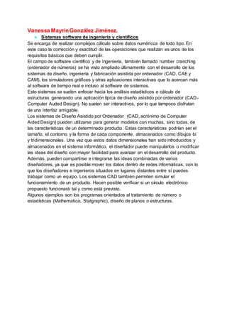 Vanessa MayrinGonzález Jiménez.
● Sistemas software de ingeniería y científicos
Se encarga de realizar complejos cálculo sobre datos numéricos de todo tipo. En
este caso la corrección y exactitud de las operaciones que realizan es unos de los
requisitos básicos que deben cumplir.
El campo de software científico y de ingeniería, también llamado number cranching
(ordenador de números) se ha visto ampliado últimamente con el desarrollo de los
sistemas de diseño, ingeniería y fabricación asistida por ordenador (CAD, CAE y
CAM), los simuladores gráficos y otras aplicaciones interactivas que lo acercan más
al software de tiempo real e incluso al software de sistemas.
Esto sistemas se suelen enfocar hacia los análisis estadísticos o cálculo de
estructuras generando una aplicación típica de diseño asistido por ordenador (CAD-
Computer Auded Design). No suelen ser interactivos, por lo que tampoco disfrutan
de una interfaz amigable.
Los sistemas de Diseño Asistido por Ordenador (CAD, acrónimo de Computer
Aided Design) pueden utilizarse para generar modelos con muchas, sino todas, de
las características de un determinado producto. Estas características podrían ser el
tamaño, el contorno y la forma de cada componente, almacenados como dibujos bi
y tridimensionales. Una vez que estos datos dimensionales han sido introducidos y
almacenados en el sistema informático, el diseñador puede manipularlos o modificar
las ideas del diseño con mayor facilidad para avanzar en el desarrollo del producto.
Además, pueden compartirse e integrarse las ideas combinadas de varios
diseñadores, ya que es posible mover los datos dentro de redes informáticas, con lo
que los diseñadores e ingenieros situados en lugares distantes entre sí puedes
trabajar como un equipo. Los sistemas CAD también permiten simular el
funcionamiento de un producto. Hacen posible verificar si un círculo electrónico
propuesto funcionará tal y como está previsto.
Algunos ejemplos son los programas orientados al tratamiento de número o
estadísticas (Mathematica, Statgraphic), diseño de planos o estructuras.
 