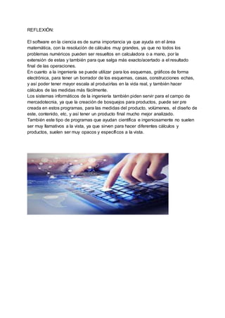 REFLEXIÓN:
El software en la ciencia es de suma importancia ya que ayuda en el área
matemática, con la resolución de cálculos muy grandes, ya que no todos los
problemas numéricos pueden ser resueltos en calculadora o a mano, por la
extensión de estas y también para que salga más exacto/acertado a el resultado
final de las operaciones.
En cuanto a la ingeniería se puede utilizar para los esquemas, gráficos de forma
electrónica, para tener un borrador de los esquemas, casas, construcciones echas,
y así poder tener mayor escala al producirlas en la vida real, y también hacer
cálculos de las medidas más fácilmente.
Los sistemas informáticos de la ingeniería también piden servir para el campo de
mercadotecnia, ya que la creación de bosquejos para productos, puede ser pre
creada en estos programas, para las medidas del producto, volúmenes, el diseño de
este, contenido, etc, y así tener un producto final mucho mejor analizado.
También este tipo de programas que ayudan científica e ingeniosamente no suelen
ser muy llamativos a la vista, ya que sirven para hacer diferentes cálculos y
productos, suelen ser muy opacos y específicos a la vista.
 