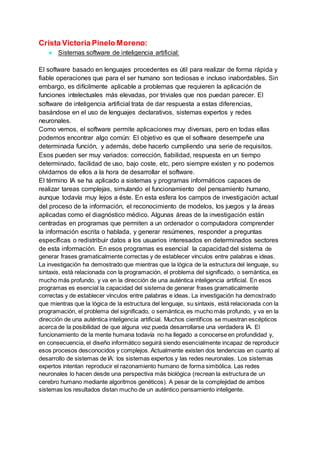 Crista Victoria Pinelo Moreno:
● Sistemas software de inteligencia artificial:
El software basado en lenguajes procedentes es útil para realizar de forma rápida y
fiable operaciones que para el ser humano son tediosas e incluso inabordables. Sin
embargo, es difícilmente aplicable a problemas que requieren la aplicación de
funciones intelectuales más elevadas, por triviales que nos puedan parecer. El
software de inteligencia artificial trata de dar respuesta a estas diferencias,
basándose en el uso de lenguajes declarativos, sistemas expertos y redes
neuronales.
Como vemos, el software permite aplicaciones muy diversas, pero en todas ellas
podemos encontrar algo común: El objetivo es que el software desempeñe una
determinada función, y además, debe hacerlo cumpliendo una serie de requisitos.
Esos pueden ser muy variados: corrección, fiabilidad, respuesta en un tiempo
determinado, facilidad de uso, bajo coste, etc, pero siempre existen y no podemos
olvidarnos de ellos a la hora de desarrollar el software.
El término IA se ha aplicado a sistemas y programas informáticos capaces de
realizar tareas complejas, simulando el funcionamiento del pensamiento humano,
aunque todavía muy lejos a éste. En esta esfera los campos de investigación actual
del proceso de la información, el reconocimiento de modelos, los juegos y la áreas
aplicadas como el diagnóstico médico. Algunas áreas de la investigación están
centradas en programas que permiten a un ordenador o computadora comprender
la información escrita o hablada, y generar resúmenes, responder a preguntas
específicas o redistribuir datos a los usuarios interesados en determinados sectores
de esta información. En esos programas es esencial la capacidad del sistema de
generar frases gramaticalmente correctas y de establecer vínculos entre palabras e ideas.
La investigación ha demostrado que mientras que la lógica de la estructura del lenguaje, su
sintaxis, está relacionada con la programación, el problema del significado, o semántica, es
mucho más profundo, y va en la dirección de una auténtica inteligencia artificial. En esos
programas es esencial la capacidad del sistema de generar frases gramaticalmente
correctas y de establecer vínculos entre palabras e ideas. La investigación ha demostrado
que mientras que la lógica de la estructura del lenguaje, su sintaxis, está relacionada con la
programación, el problema del significado, o semántica, es mucho más profundo, y va en la
dirección de una auténtica inteligencia artificial. Muchos científicos se muestran escépticos
acerca de la posibilidad de que alguna vez pueda desarrollarse una verdadera IA. El
funcionamiento de la mente humana todavía no ha llegado a conocerse en profundidad y,
en consecuencia, el diseño informático seguirá siendo esencialmente incapaz de reproducir
esos procesos desconocidos y complejos. Actualmente existen dos tendencias en cuanto al
desarrollo de sistemas de IA: los sistemas expertos y las redes neuronales. Los sistemas
expertos intentan reproducir el razonamiento humano de forma simbólica. Las redes
neuronales lo hacen desde una perspectiva más biológica (recrean la estructura de un
cerebro humano mediante algoritmos genéticos). A pesar de la complejidad de ambos
sistemas los resultados distan mucho de un auténtico pensamiento inteligente.
 