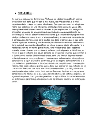 ● REFLEXIÓN:
En cuanto a este campo denominada “Software de inteligencia artificial”, abarca
todo aquello que tiene que ver con lo más nuevo, las innovaciones, o lo más
reciente en la tecnología en cuanto al software. Pero para empezar, en mi opinión,
habría que saber que es una inteligencia artificial primero que nada, y para ello,
investigando sobre el tema me tope con que, en pocas palabras, una inteligencia
artificial es un campo de un programa de computación, que principalmente fue
diseñado para realizar determinadas operaciones que se consideran propias de la
inteligencia humana, como lo son el autoaprendizaje y la manera de razonamiento.
Y por separado, la inteligencia es la facultad que tiene el cerebro por el cual se le
permite aprender, entiende y todo lo demás para formar así una idea determinada
de la realidad; y en cuanto a lo artificial, se refiere a que se ajusta a lo que hay a la
naturaleza pero no fue hecho por la misma. Una vez sabiendo esto, podemos
entender mejor cómo es que funciona el software con inteligencia artificial, esta se
refiere a que el software, que es, un conjunto de programas y rutinas que permiten a
la computadora realizar determinadas tareas, tiene una función de poder realizar
actividades que se parecen a las de un humano pero todas aquellas vienen de una
computadora o algún dispositivo electrónico, pero sin llegar a ser exactamente a lo
que un humano podría hacer si tiene las condiciones y capacidades correctas para
hacerlo. Otra cosa en la que pienso que se tiene que abarcar en esta reflexión es en
cuanto a las funciones que tiene este campo en el software, que de igual manera
investigando sobre estas, puedo decir que sus funciones básicas, son mayormente
conocidas como “Ramas de la IA”. Estas son: la robótica, los sistemas expertos, los
agentes inteligentes, los logaritmos genéticos, la lógica difusa, las redes neuronales,
los sistemas de aprendizaje, el procesamiento de lenguaje natural y los sistemas de
visión.
 