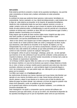 REFLEXIÓN:
Este sistema permite la conexión a través de los aparatos tecnológicos. nos permite
estar conectados en tiempo real y realizar actividades sin estar presentes
físicamente.
la cantidad de cosas que podemos hacer gracias a este avance tecnológico es
sorprendente, hemos avanzado en muy rápido tecnológicamente y este sistema nos
lo deja ver. este sistema se encuentra en la mayoría de aparatos tecnológicos,
desde los más complicados hasta los que tiene cualquier persona y es que un
celular contaría como uno de ellos ya que lo tienen la mayoría de las personas, a
través de este podemos entrar a videollamadas lo cual nos permite ver a la persona
contraria en tiempo real, o también un xbox 360 con el cual podemos jugar a bailar y
detecta nuestros movimientos en el momento.
Estoy segura que la gente de hace muchos siglos nunca imaginó que algo como
esto fuera posible, en cambio la gente de ahora imagina el futuro super
evolucionado y es que las pòsibilidades son altas.
ahora si nos vamos a los equipos que no tiene cualquiera el cual es el ascensor el
cual a través de un botón podemos darle una orden y enseguida nos lleva al pìso
que deseamos, este sistema se encuentra en la mayoría de objetos y es muy
indispensable hoy en dia, ya que nos hemos acostumbrado a tenerlo lo cual nos
facilita la vida. este sistema da confianza ya que debe permitirte por lo general el
control en todo momento a pesar de cualquier interrupción.
la mensajería online el cual es messenger, whatsapp, gmail, etc. es otro ejemplo
que tenemos en la vida cotidiana el cual nos permite contactar a otras personas sin
importar la distancia. drive nos permite mandar documentos en tiempo real y este es
muy utilizado en especial por estudiantes.
sin embargo contiene algunas fallas las cuales son en los software hard:
los tiempos medidos: en caso de los doctores que operan a larga distancia a través
de un robot, si tienen un tiempo medido para la operación pero esta dura más de lo
acordado, entonces se causaría un gran problema legal si el paciente llegara a
morir. las consecuencias son que puede surgir una interrupción por un problema
grave con la conexión.
Los fallos que surgen en el hardware soft son:
las restricciones de tiempo son menos rigurosas por lo que tienes más libertad, por
ejemplo en una reserva de boletos para un viaje, tienes tiempo suficiente para
decidir, planear y elegir lo que deseas en tu reserva pero el total de efectivo que
debes de pagar se puede calcular mal, entonces a la hora de pagar te quitarán más
dinero de lo planeado y sería un problema que te lo devuelvan.
por lo general este sistema se encuentra en plantas nucleares, o en controles de
procesos industriales etc.
esta investigación me ayudó a comprender que los campos del software son
necesarios para que este exista y es que ya se volvió una necesidad el depender de
los aparatos tecnológicos por lo que es importante saber cómo es que funcionan.
 
