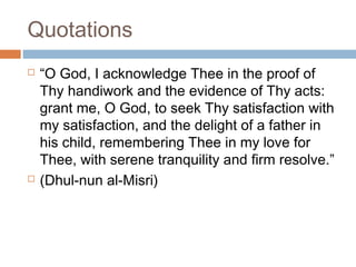 Quotations




“O God, I acknowledge Thee in the proof of
Thy handiwork and the evidence of Thy acts:
grant me, O God, to seek Thy satisfaction with
my satisfaction, and the delight of a father in
his child, remembering Thee in my love for
Thee, with serene tranquility and firm resolve.”
(Dhul-nun al-Misri)

 