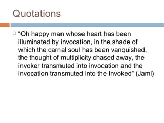 Quotations


“Oh happy man whose heart has been
illuminated by invocation, in the shade of
which the carnal soul has been vanquished,
the thought of multiplicity chased away, the
invoker transmuted into invocation and the
invocation transmuted into the Invoked” (Jami)

 