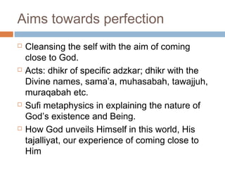 Aims towards perfection








Cleansing the self with the aim of coming
close to God.
Acts: dhikr of specific adzkar; dhikr with the
Divine names, sama’a, muhasabah, tawajjuh,
muraqabah etc.
Sufi metaphysics in explaining the nature of
God’s existence and Being.
How God unveils Himself in this world, His
tajalliyat, our experience of coming close to
Him

 