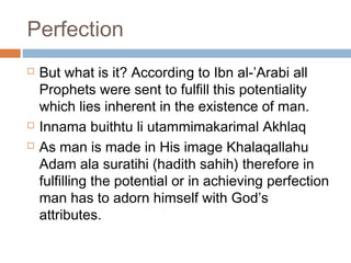 Perfection





But what is it? According to Ibn al-’Arabi all
Prophets were sent to fulfill this potentiality
which lies inherent in the existence of man.
Innama buithtu li utammimakarimal Akhlaq
As man is made in His image Khalaqallahu
Adam ala suratihi (hadith sahih) therefore in
fulfilling the potential or in achieving perfection
man has to adorn himself with God’s
attributes.

 