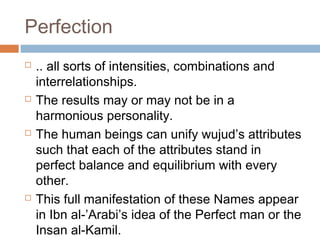 Perfection








.. all sorts of intensities, combinations and
interrelationships.
The results may or may not be in a
harmonious personality.
The human beings can unify wujud’s attributes
such that each of the attributes stand in
perfect balance and equilibrium with every
other.
This full manifestation of these Names appear
in Ibn al-’Arabi’s idea of the Perfect man or the
Insan al-Kamil.

 