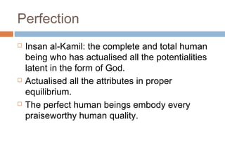 Perfection






Insan al-Kamil: the complete and total human
being who has actualised all the potentialities
latent in the form of God.
Actualised all the attributes in proper
equilibrium.
The perfect human beings embody every
praiseworthy human quality.

 
