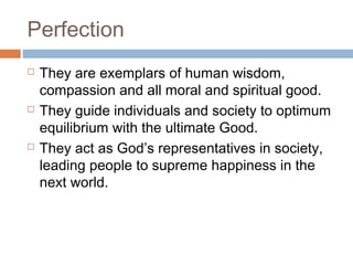 Perfection






They are exemplars of human wisdom,
compassion and all moral and spiritual good.
They guide individuals and society to optimum
equilibrium with the ultimate Good.
They act as God’s representatives in society,
leading people to supreme happiness in the
next world.

 