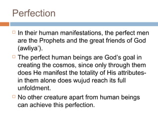 Perfection






In their human manifestations, the perfect men
are the Prophets and the great friends of God
(awliya’).
The perfect human beings are God’s goal in
creating the cosmos, since only through them
does He manifest the totality of His attributesin them alone does wujud reach its full
unfoldment.
No other creature apart from human beings
can achieve this perfection.

 