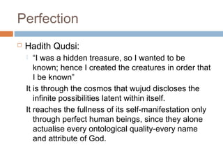 Perfection


Hadith Qudsi:
“I was a hidden treasure, so I wanted to be
known; hence I created the creatures in order that
I be known”
It is through the cosmos that wujud discloses the
infinite possibilities latent within itself.
It reaches the fullness of its self-manifestation only
through perfect human beings, since they alone
actualise every ontological quality-every name
and attribute of God.


 