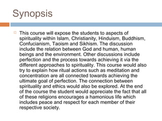 Synopsis


This course will expose the students to aspects of
spirituality within Islam, Christianity, Hinduism, Buddhism,
Confucianism, Taoism and Sikhism. The discussion
include the relation between God and human, human
beings and the environment. Other discussions include
perfection and the process towards achieving it via the
different approaches to spirituality. This course would also
try to explain how ritual actions such as meditation and
concentration are all connected towards achieving the
ultimate goal of perfection. The connection between
spirituality and ethics would also be explored. At the end
of the course the student would appreciate the fact that all
of these religions encourages a hamonious life which
includes peace and respect for each member of their
respective society.

 