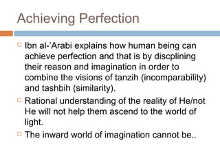 Achieving Perfection






Ibn al-’Arabi explains how human being can
achieve perfection and that is by discplining
their reason and imagination in order to
combine the visions of tanzih (incomparability)
and tashbih (similarity).
Rational understanding of the reality of He/not
He will not help them ascend to the world of
light.
The inward world of imagination cannot be..

 