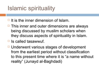 Islamic spirituality






It is the inner dimension of Islam.
This inner and outer dimensions are always
being discussed by muslim scholars when
they discuss aspects of spirituality in Islam.
Is called tasawwuf.
Underwent various stages of development
from the earliest period without classification
to this present time where it is “a name without
reality” (Junayd al-Baghdadi)

 