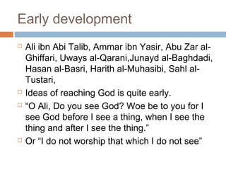 Early development







Ali ibn Abi Talib, Ammar ibn Yasir, Abu Zar alGhiffari, Uways al-Qarani,Junayd al-Baghdadi,
Hasan al-Basri, Harith al-Muhasibi, Sahl alTustari,
Ideas of reaching God is quite early.
“O Ali, Do you see God? Woe be to you for I
see God before I see a thing, when I see the
thing and after I see the thing.”
Or “I do not worship that which I do not see”

 