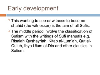 Early development




This wanting to see or witness to become
shahid (the witnesser) is the aim of all Sufis.
The middle period involve the classification of
Sufism with the writings of Sufi manuals e.g.
Risalah Qushayriah, Kitab al-Lum’ah, Qut alQulub, Ihya Ulum al-Din and other classics in
Sufism.

 