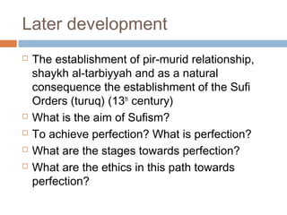 Later development







The establishment of pir-murid relationship,
shaykh al-tarbiyyah and as a natural
consequence the establishment of the Sufi
Orders (turuq) (13th century)
What is the aim of Sufism?
To achieve perfection? What is perfection?
What are the stages towards perfection?
What are the ethics in this path towards
perfection?

 