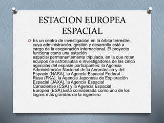ESTACION EUROPEA
ESPACIAL
O Es un centro de investigación en la órbita terrestre,
cuya administración, gestión y desarrollo está a
cargo de la cooperación internacional. El proyecto
funciona como una estación
espacial permanentemente tripulada, en la que rotan
equipos de astronautas e investigadores de las cinco
agencias del espacio participantes: la Agencia
Administración Nacional de la Aeronáutica y del
Espacio (NASA), la Agencia Espacial Federal
Rusa (FKA), la Agencia Japonesa de Exploración
Espacial (JAXA), la Agencia Espacial
Canadiense (CSA) y la Agencia Espacial
Europea (ESA).Está considerada como uno de los
logros más grandes de la ingeniero