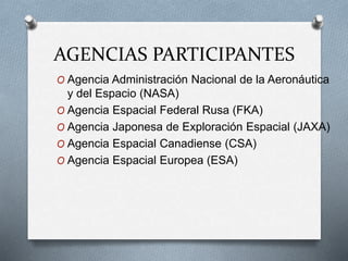 AGENCIAS PARTICIPANTES
O Agencia Administración Nacional de la Aeronáutica
y del Espacio (NASA)
O Agencia Espacial Federal Rusa (FKA)
O Agencia Japonesa de Exploración Espacial (JAXA)
O Agencia Espacial Canadiense (CSA)
O Agencia Espacial Europea (ESA)
