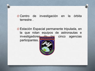 O Centro de investigación en la órbita
terrestre .
O Estación Espacial permanente tripulada, en
la que rotan equipos de astronautas e
investigadores de las cinco agencias
participantes.