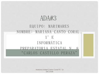ADA#3 
EQUIPO: MARIMARES 
NOMBRE: MARIANA CANTO CORAL. 
1°E 
INFORMÁTICA 
PREPARATORIA ESTATAL N. 8 
“C A R L O S C A S T I L L O P E R A Z A” 
Mariana Isabel Canto Coral1°E 12- 
DIC-2104 
 