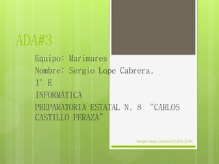 ADA#3
Equipo: Marimares
Nombre: Sergio Lope Cabrera.
1°E
INFORMÁTICA
PREPARATORIA ESTATAL N. 8 “CARLOS
CASTILLO PERAZA”
Sergio lope cabrera12-DIC-2104
 