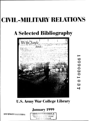 CIVIL-MILITARY RELATIONS
A Selected Bibliography
CO
CO
o
CO
o
o
00
U.S. Army War College Library
DTXC QUALTfY ISSTICTED 1
January 1999
" MSTl^TiflCN STATEMENT A
Appro-*-d i'.' p-..-.b!?
~ relsctse;
Disti-iL-.-.t:.•■.•■! Unlisted: '
 