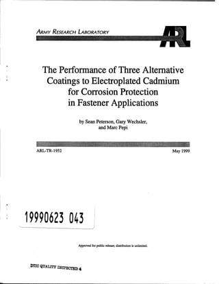 ARMY RESEARCH LABORATORY
The Performance of Three Alternative
Coatings to Electroplated Cadmium
for Corrosion Protection
in Fastener Applications
by Sean Peterson, Gary Wechsler,
and Marc Pepi
ARL-TR-1952 May 1999
19990623 043
Approved for public release; distribution is unlimited.
.OTIC QUALITY INSPECTED 4
Lg,
 