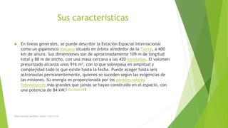 Sus caracteristicas
 En líneas generales, se puede describir la Estación Espacial Internacional
como un gigantesco mecano situado en órbita alrededor de la Tierra, a 400
km de altura. Sus dimensiones son de aproximadamente 109 m de longitud
total y 88 m de ancho, con una masa cercana a las 420 toneladas. El volumen
presurizado alcanza unos 916 m3, con lo que sobrepasa en amplitud y
complejidad todo lo que existe hasta la fecha. Puede acoger hasta seis
astronautas permanentemente, quienes se suceden según las exigencias de
las misiones. Su energía es proporcionada por los paneles solares
fotovoltaicos más grandes que jamás se hayan construido en el espacio, con
una potencia de 84 kW.[cita requerida]
Diana veronica somohano macias 1-G 6/12/16 3
 