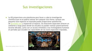 Sus investigaciones
 La ISS proporciona una plataforma para llevar a cabo la investigación
científica que no se podría realizar de cualquier otra forma. Aunque una
pequeña nave espacial no tripulada puede proporcionar plataformas
de gravedad cero y exposición al espacio, las estaciones espaciales ofrecen un
ambiente a largo plazo donde los estudios se pueden realizar potencialmente
durante décadas, junto con un acceso inmediato a los investigadores humanos
en períodos que exceden las capacidades de las naves espaciales tripuladas.
Diana veronica somohano macias 1-G 6/12/16 4
 