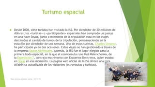 Turismo espacial
 Desde 2008, siete turistas han visitado la ISS. Por alrededor de 20 millones de
dólares, los «turistas» o «participantes» espaciales han comprado un pasaje
en una nave Soyuz, junto a miembros de la tripulación rusa en los viajes
destinados al cambio de turnos de la tripulación, permaneciendo en la
estación por alrededor de una semana. Uno de estos turistas, Charles Simonyi,
ha participado ya en dos ocasiones. Estos viajes se han gestionado a través de
la empresa Space Adventures. Además, la ISS fue el lugar elegido para la
primera boda espacial, en la que el cosmonauta ruso Yuri Malenchenko, de
la Expedición 7, contrajo matrimonio con Ekaterina Dmitrieva, quien estaba
en Texas en ese momento. La página web oficial de la ISS ofrece una lista
alfabética actualizada de los visitantes (astronautas y turistas).
Diana veronica somohano macias 1-G 6/12/16 6
 
