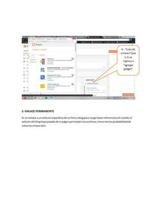 5.-ENLACE PERMANENTE
Es un enlace a unartículo específicode unforoo blogpara luegohacerreferenciaaél cuándo el
artículo del bloghayapasadode la páginaprincipal alosarchivos,tiene menosprobabilidadde
volverse enlaceroto.
4.- “Lista de
enlaces”(pas
o 1) se
ingresa a
“agregar
gadget”
 