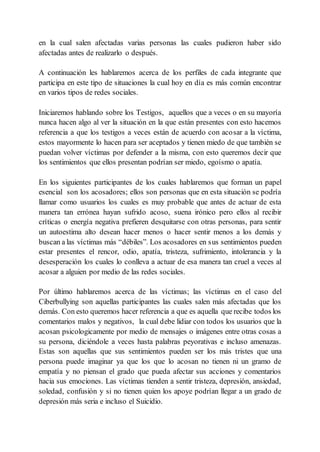 en la cual salen afectadas varias personas las cuales pudieron haber sido
afectadas antes de realizarlo o después.
A continuación les hablaremos acerca de los perfiles de cada integrante que
participa en este tipo de situaciones la cual hoy en día es más común encontrar
en varios tipos de redes sociales.
Iniciaremos hablando sobre los Testigos, aquellos que a veces o en su mayoría
nunca hacen algo al ver la situación en la que están presentes con esto hacemos
referencia a que los testigos a veces están de acuerdo con acosar a la víctima,
estos mayormente lo hacen para ser aceptados y tienen miedo de que también se
puedan volver víctimas por defender a la misma, con esto queremos decir que
los sentimientos que ellos presentan podrían ser miedo, egoísmo o apatía.
En los siguientes participantes de los cuales hablaremos que forman un papel
esencial son los acosadores; ellos son personas que en esta situación se podría
llamar como usuarios los cuales es muy probable que antes de actuar de esta
manera tan errónea hayan sufrido acoso, suena irónico pero ellos al recibir
críticas o energía negativa prefieren desquitarse con otras personas, para sentir
un autoestima alto desean hacer menos o hacer sentir menos a los demás y
buscan a las víctimas más “débiles”. Los acosadores en sus sentimientos pueden
estar presentes el rencor, odio, apatía, tristeza, sufrimiento, intolerancia y la
desesperación los cuales lo conlleva a actuar de esa manera tan cruel a veces al
acosar a alguien por medio de las redes sociales.
Por último hablaremos acerca de las víctimas; las víctimas en el caso del
Ciberbullying son aquellas participantes las cuales salen más afectadas que los
demás. Con esto queremos hacer referencia a que es aquella que recibe todos los
comentarios malos y negativos, la cual debe lidiar con todos los usuarios que la
acosan psicologicamente por medio de mensajes o imágenes entre otras cosas a
su persona, diciéndole a veces hasta palabras peyorativas e incluso amenazas.
Estas son aquellas que sus sentimientos pueden ser los más tristes que una
persona puede imaginar ya que los que lo acosan no tienen ni un gramo de
empatía y no piensan el grado que pueda afectar sus acciones y comentarios
hacia sus emociones. Las víctimas tienden a sentir tristeza, depresión, ansiedad,
soledad, confusión y si no tienen quien los apoye podrían llegar a un grado de
depresión más seria e incluso el Suicidio.
 