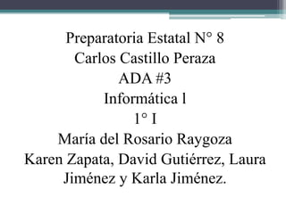 Preparatoria Estatal N° 8 
Carlos Castillo Peraza 
ADA #3 
Informática l 
1° I 
María del Rosario Raygoza 
Karen Zapata, David Gutiérrez, Laura 
Jiménez y Karla Jiménez. 
 