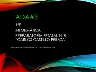 ADA#3
1°E
INFORMÁTICA
PREPARATORIA ESTATAL N. 8
“CARLOS CASTILLO PERAZA”
Adrian Gamaliel Campos Caamal, 1.-E, 12 de diciembre de 2014
 
