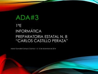 ADA#3 
1°E 
INFORMÁTICA 
PREPARATORIA ESTATAL N. 8 
“CARLOS CASTILLO PERAZA” 
Adrian Gamaliel Campos Caamal, 1.-E, 12 de diciembre de 2014 
 