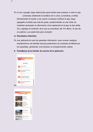 3
R= te vas a google, luego seleccionas good barber para empezar a crear tu app.
comienzas añadiendo la temática de tú coreo, la temática y el título.
Directamente te manda a una opción si deseas modificar la app, luego
agregarle el diseño que más les guste, posteriormente en una venta de
contenido jerarquizar la información cómo aparecerá en la app, le das doble
clic y agregas el contenido de lo que se encontrara allí. Por último, le das clic
en publicar y ya estará listo para compartir
e) Resultados obtenidos
R= una aplicación la cual nos garantiza información, para conocer vestigios
arquitectónicos de distintas épocas posteriores a la conquista de Mérida por
los españoles, generando a los lectores un enriquecimiento cultural.
f) Pantallazos de la interfaz de usuario de la aplicación
R=
 