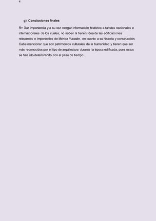4
g) Conclusiones finales
R= Dar importancia y a su vez otorgar información histórica a turistas nacionales e
internacionales de los cuales, no saben ni tienen idea de las edificaciones
relevantes e importantes de Mérida Yucatán, en cuanto a su historia y construcción.
Cabe mencionar que son patrimonios culturales de la humanidad y tienen que ser
más reconocidos por el tipo de arquitectura durante la época edificada, pues estos
se han ido deteriorando con el paso de tiempo
 