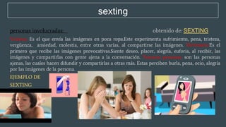 sexting
personas involucradas: obtenido de: SEXTING
Víctima. Es el que envía las imágenes en poca ropa.Este experimenta sufrimiento, pena, tristeza,
vergüenza, ansiedad, molestia, entre otras varias, al compartirse las imágenes. Victimario.Es el
primero que recibe las imágenes provocativas.Siente deseo, placer, alegría, euforia, al recibir, las
imágenes y compartirlas con gente ajena a la conversación. Terceras personas. son las personas
ajenas, las cuales hacen difundir y compartirlas a otras más. Estas perciben burla, pena, ocio, alegría
por las imágenes de la persona.
EJEMPLO DE
SEXTING
 