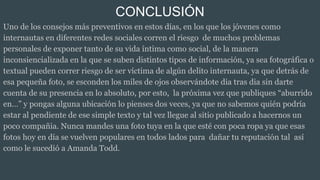 CONCLUSIÓN
Uno de los consejos más preventivos en estos días, en los que los jóvenes como
internautas en diferentes redes sociales corren el riesgo de muchos problemas
personales de exponer tanto de su vida íntima como social, de la manera
inconsiencializada en la que se suben distintos tipos de información, ya sea fotográfica o
textual pueden correr riesgo de ser víctima de algún delito internauta, ya que detrás de
esa pequeña foto, se esconden los miles de ojos observándote dia tras dia sin darte
cuenta de su presencia en lo absoluto, por esto, la próxima vez que publiques “aburrido
en…” y pongas alguna ubicación lo pienses dos veces, ya que no sabemos quién podría
estar al pendiente de ese simple texto y tal vez llegue al sitio publicado a hacernos un
poco compañia. Nunca mandes una foto tuya en la que esté con poca ropa ya que esas
fotos hoy en día se vuelven populares en todos lados para dañar tu reputación tal así
como le sucedió a Amanda Todd.
 