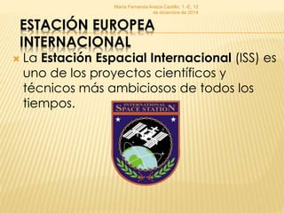 María Fernanda Araiza Castillo, 1.-E, 12 
de diciembre de 2014 
ESTACIÓN EUROPEA 
INTERNACIONAL 
 La Estación Espacial Internacional (ISS) es 
uno de los proyectos científicos y 
técnicos más ambiciosos de todos los 
tiempos. 
 