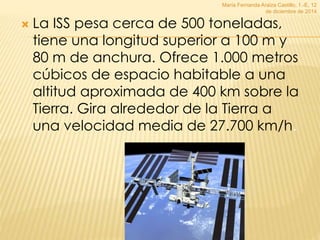 María Fernanda Araiza Castillo, 1.-E, 12 
de diciembre de 2014 
 La ISS pesa cerca de 500 toneladas, 
tiene una longitud superior a 100 m y 
80 m de anchura. Ofrece 1.000 metros 
cúbicos de espacio habitable a una 
altitud aproximada de 400 km sobre la 
Tierra. Gira alrededor de la Tierra a 
una velocidad media de 27.700 km/h. 
 
