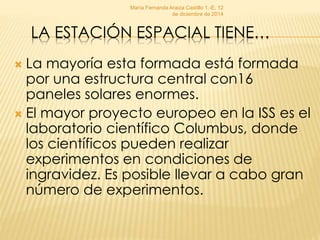 María Fernanda Araiza Castillo 1.-E, 12 
de diciembre de 2014 
LA ESTACIÓN ESPACIAL TIENE… 
 La mayoría esta formada está formada 
por una estructura central con16 
paneles solares enormes. 
 El mayor proyecto europeo en la ISS es el 
laboratorio científico Columbus, donde 
los científicos pueden realizar 
experimentos en condiciones de 
ingravidez. Es posible llevar a cabo gran 
número de experimentos. 
 