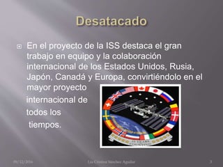  En el proyecto de la ISS destaca el gran
trabajo en equipo y la colaboración
internacional de los Estados Unidos, Rusia,
Japón, Canadá y Europa, convirtiéndolo en el
mayor proyecto
internacional de
todos los
tiempos.
09/12/2016 Lía Cristina Sánchez Aguilar 3
 
