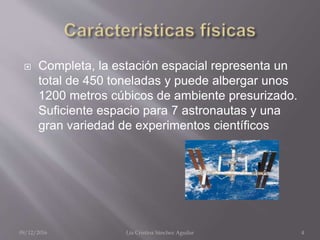  Completa, la estación espacial representa un
total de 450 toneladas y puede albergar unos
1200 metros cúbicos de ambiente presurizado.
Suficiente espacio para 7 astronautas y una
gran variedad de experimentos científicos
09/12/2016 Lía Cristina Sánchez Aguilar 4
 