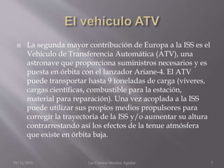  La segunda mayor contribución de Europa a la ISS es el
Vehículo de Transferencia Automática (ATV), una
astronave que proporciona suministros necesarios y es
puesta en órbita con el lanzador Ariane-4. El ATV
puede transportar hasta 9 toneladas de carga (víveres,
cargas científicas, combustible para la estación,
material para reparación). Una vez acoplada a la ISS
puede utilizar sus propios medios propulsores para
corregir la trayectoria de la ISS y/o aumentar su altura
contrarrestando así los efectos de la tenue atmósfera
que existe en órbita baja.
09/12/2016 Lía Cristina Sánchez Aguilar 7
 