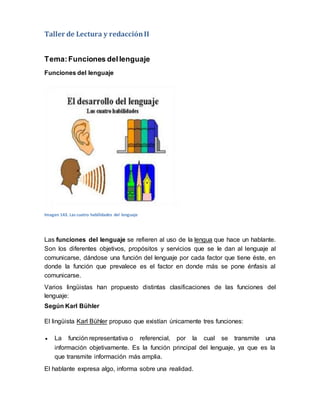 Taller de Lectura y redacciónII
Tema:Funciones dellenguaje
Funciones del lenguaje
Imagen 143. Las cuatro habilidades del lenguaje
Las funciones del lenguaje se refieren al uso de la lengua que hace un hablante.
Son los diferentes objetivos, propósitos y servicios que se le dan al lenguaje al
comunicarse, dándose una función del lenguaje por cada factor que tiene éste, en
donde la función que prevalece es el factor en donde más se pone énfasis al
comunicarse.
Varios lingüistas han propuesto distintas clasificaciones de las funciones del
lenguaje:
Según Karl Bühler
El lingüista Karl Bühler propuso que existían únicamente tres funciones:
 La función representativa o referencial, por la cual se transmite una
información objetivamente. Es la función principal del lenguaje, ya que es la
que transmite información más amplia.
El hablante expresa algo, informa sobre una realidad.
 
