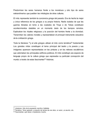 Predominan los seres humanos frente a los monstruos y otro tipo de seres
extraordinarios que pueblan las mitologías de otras culturas.
El mito representa también la conciencia griega del pasado. Era de hecho la mejor
y única referencia de los griegos a su propia historia. Nadie dudaba de que las
guerras libradas en torno a las ciudades de Troya o de Tebas constituían
acontecimientos datables en un momento dado de los tiempos remotos.
Explicaban los rituales religiosos y la posición del hombre frente a la divinidad.
Transmitían los valores morales y representaban el principal instrumento educativo
de la civilización griega.
Toda la literatura 21y el arte griegos utilizan el mito como temática22 fundamental.
Los grandes mitos constituyen el tema principal del teatro y la poesía y sus
imágenes aparecen representadas en las pinturas y en los relieves escultóricos
que adornaban los principales edificios públicos. El mito constituyó una especie de
lenguaje propio de la cultura griega que expresaba su particular concepción del
mundo a través de estas fascinantes23 historias.
21 Literatura: Arte de la expresión escrita o hablada.
22 Temática: Tema general o conjunto de temas de una obra, un autor, un asunto, etc.
23 Fascinantes: qué atrae o impresiona mucho.
 